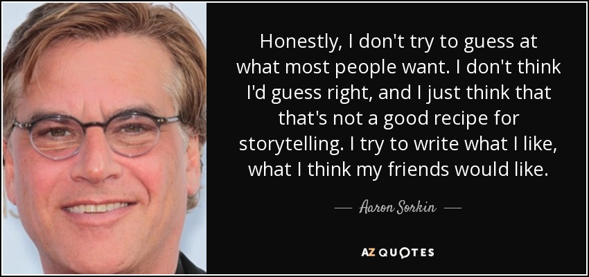 Honestly, I don't try to guess at what most people want. I don't think I'd guess right, and I just think that that's not a good recipe for storytelling. I try to write what I like, what I think my friends would like. - Aaron Sorkin