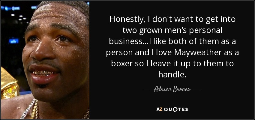 Honestly, I don't want to get into two grown men's personal business...I like both of them as a person and I love Mayweather as a boxer so I leave it up to them to handle. - Adrien Broner