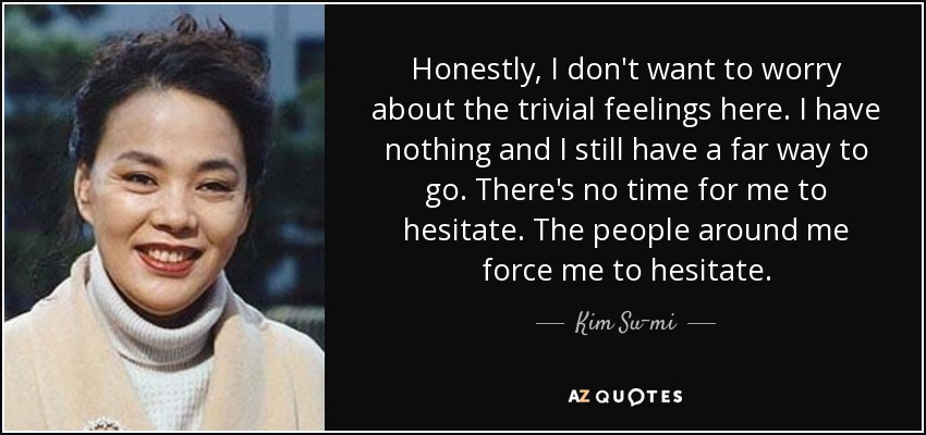 Honestly, I don't want to worry about the trivial feelings here. I have nothing and I still have a far way to go. There's no time for me to hesitate. The people around me force me to hesitate. - Kim Su-mi
