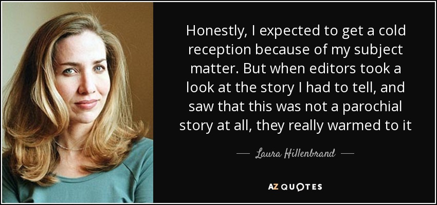 Honestly, I expected to get a cold reception because of my subject matter. But when editors took a look at the story I had to tell, and saw that this was not a parochial story at all, they really warmed to it - Laura Hillenbrand