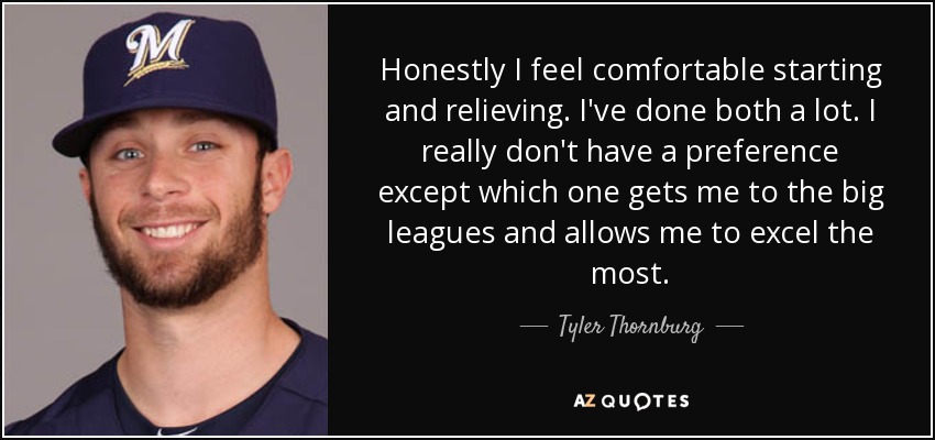 Honestly I feel comfortable starting and relieving. I've done both a lot. I really don't have a preference except which one gets me to the big leagues and allows me to excel the most. - Tyler Thornburg