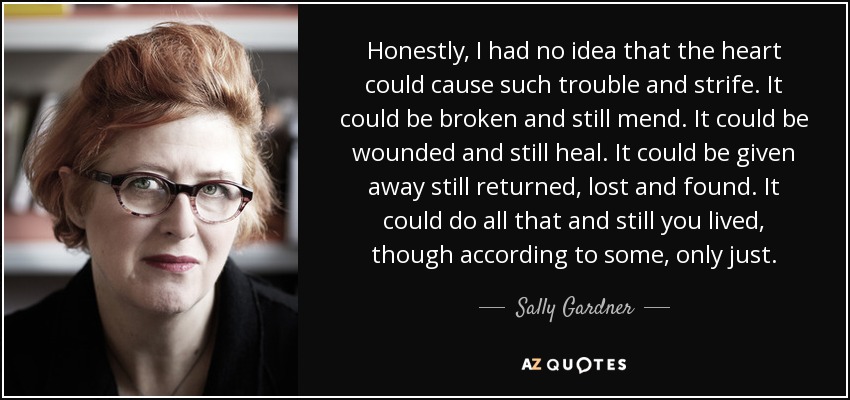 Honestly, I had no idea that the heart could cause such trouble and strife. It could be broken and still mend. It could be wounded and still heal. It could be given away still returned, lost and found. It could do all that and still you lived, though according to some, only just. - Sally Gardner