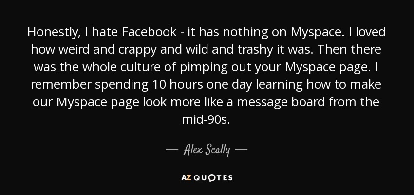 Honestly, I hate Facebook - it has nothing on Myspace. I loved how weird and crappy and wild and trashy it was. Then there was the whole culture of pimping out your Myspace page. I remember spending 10 hours one day learning how to make our Myspace page look more like a message board from the mid-90s. - Alex Scally