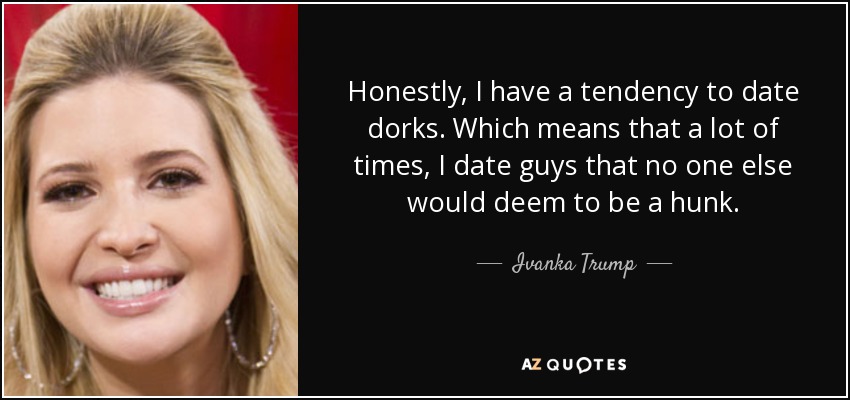 Honestly, I have a tendency to date dorks. Which means that a lot of times, I date guys that no one else would deem to be a hunk. - Ivanka Trump