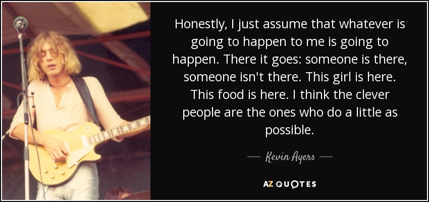 Honestly, I just assume that whatever is going to happen to me is going to happen. There it goes: someone is there, someone isn't there. This girl is here. This food is here. I think the clever people are the ones who do a little as possible. - Kevin Ayers