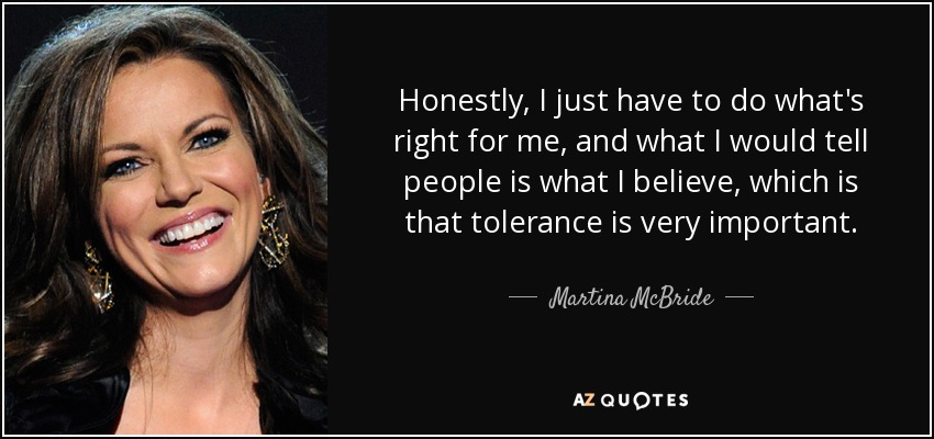 Honestly, I just have to do what's right for me, and what I would tell people is what I believe, which is that tolerance is very important. - Martina McBride