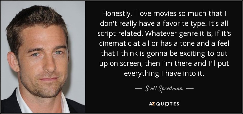 Honestly, I love movies so much that I don't really have a favorite type. It's all script-related. Whatever genre it is, if it's cinematic at all or has a tone and a feel that I think is gonna be exciting to put up on screen, then I'm there and I'll put everything I have into it. - Scott Speedman