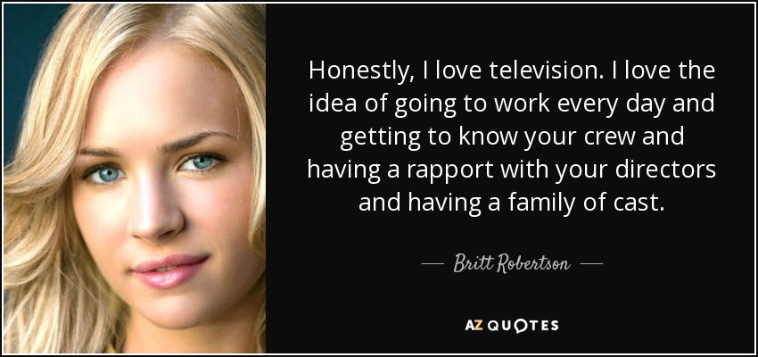 Honestly, I love television. I love the idea of going to work every day and getting to know your crew and having a rapport with your directors and having a family of cast. - Britt Robertson