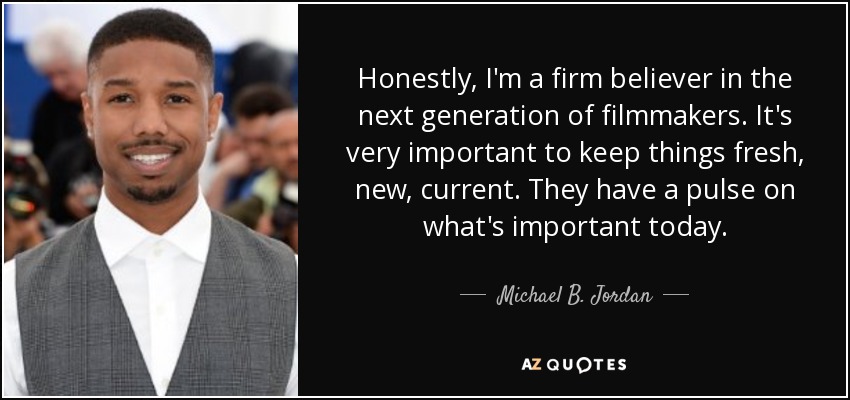 Honestly, I'm a firm believer in the next generation of filmmakers. It's very important to keep things fresh, new, current. They have a pulse on what's important today. - Michael B. Jordan