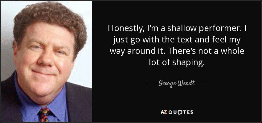 Honestly, I'm a shallow performer. I just go with the text and feel my way around it. There's not a whole lot of shaping. - George Wendt