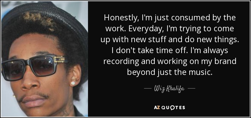 Honestly, I'm just consumed by the work. Everyday, I'm trying to come up with new stuff and do new things. I don't take time off. I'm always recording and working on my brand beyond just the music. - Wiz Khalifa