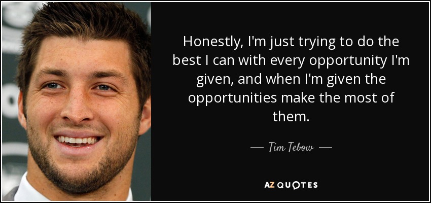 Honestly, I'm just trying to do the best I can with every opportunity I'm given, and when I'm given the opportunities make the most of them. - Tim Tebow