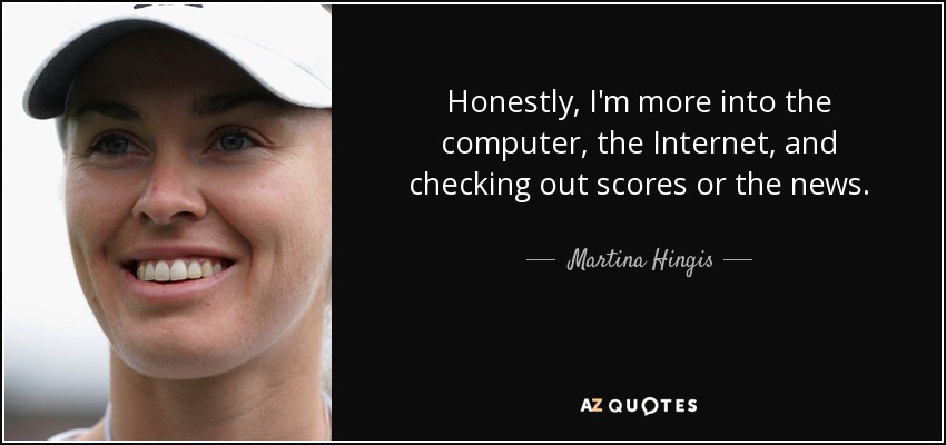 Honestly, I'm more into the computer, the Internet, and checking out scores or the news. - Martina Hingis