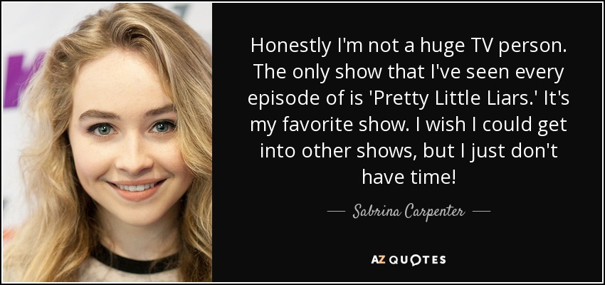 Honestly I'm not a huge TV person. The only show that I've seen every episode of is 'Pretty Little Liars.' It's my favorite show. I wish I could get into other shows, but I just don't have time! - Sabrina Carpenter