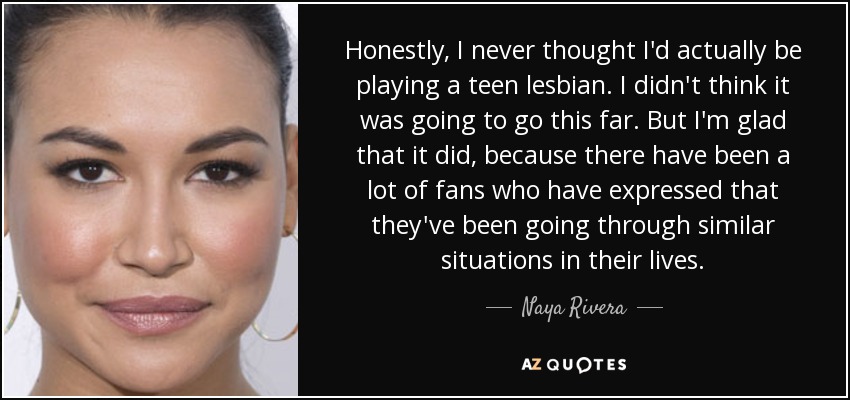 Honestly, I never thought I'd actually be playing a teen lesbian. I didn't think it was going to go this far. But I'm glad that it did, because there have been a lot of fans who have expressed that they've been going through similar situations in their lives. - Naya Rivera
