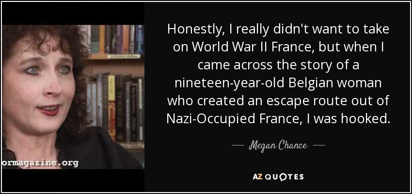 Honestly, I really didn't want to take on World War II France, but when I came across the story of a nineteen-year-old Belgian woman who created an escape route out of Nazi-Occupied France, I was hooked. - Megan Chance