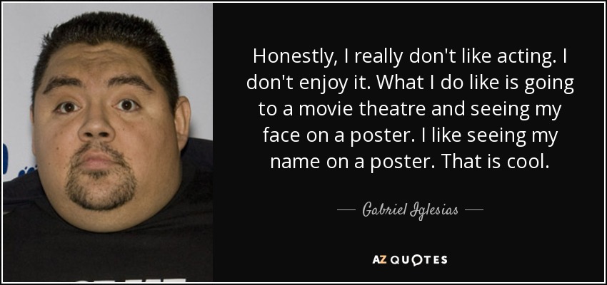 Honestly, I really don't like acting. I don't enjoy it. What I do like is going to a movie theatre and seeing my face on a poster. I like seeing my name on a poster. That is cool. - Gabriel Iglesias