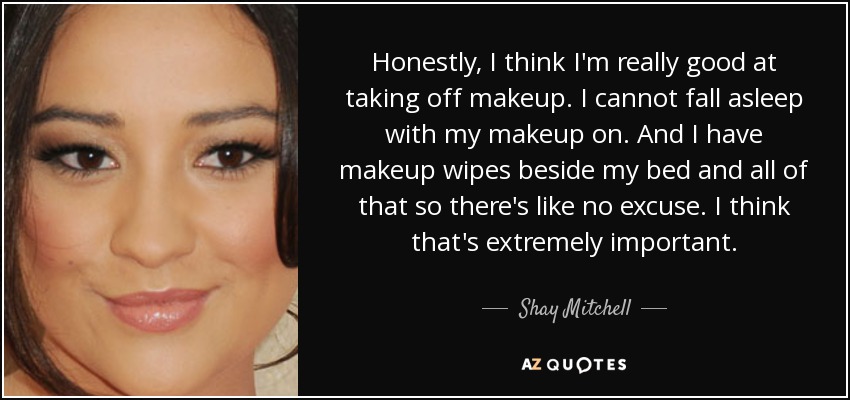 Honestly, I think I'm really good at taking off makeup. I cannot fall asleep with my makeup on. And I have makeup wipes beside my bed and all of that so there's like no excuse. I think that's extremely important. - Shay Mitchell
