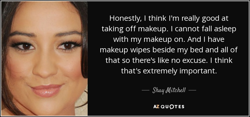 Honestly, I think I'm really good at taking off makeup. I cannot fall asleep with my makeup on. And I have makeup wipes beside my bed and all of that so there's like no excuse. I think that's extremely important. - Shay Mitchell
