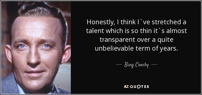Honestly, I think I`ve stretched a talent which is so thin it`s almost transparent over a quite unbelievable term of years. - Bing Crosby
