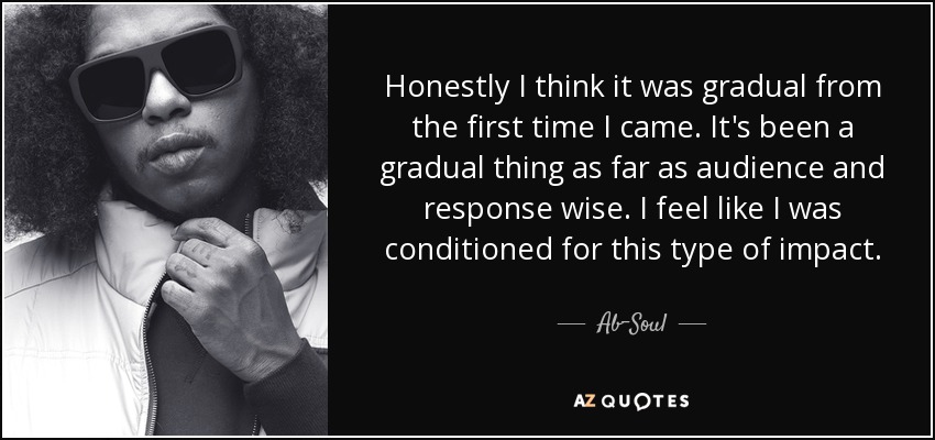 Honestly I think it was gradual from the first time I came. It's been a gradual thing as far as audience and response wise. I feel like I was conditioned for this type of impact. - Ab-Soul