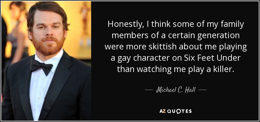 Honestly, I think some of my family members of a certain generation were more skittish about me playing a gay character on Six Feet Under than watching me play a killer. - Michael C. Hall