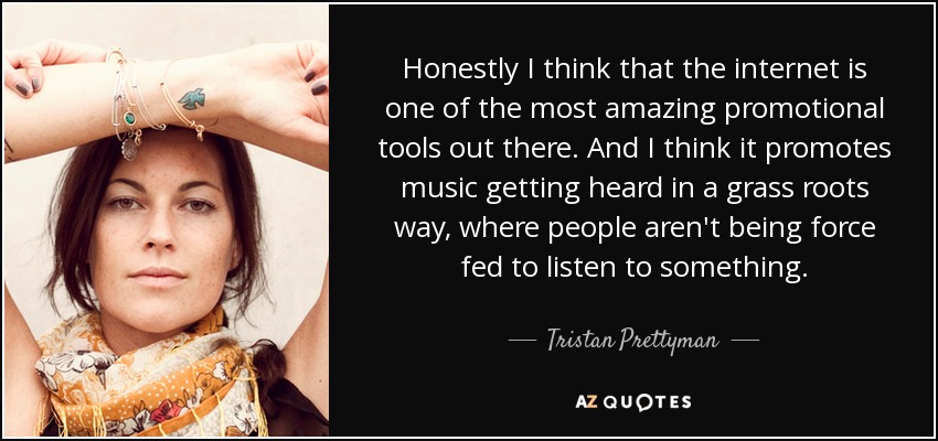 Honestly I think that the internet is one of the most amazing promotional tools out there. And I think it promotes music getting heard in a grass roots way, where people aren't being force fed to listen to something. - Tristan Prettyman