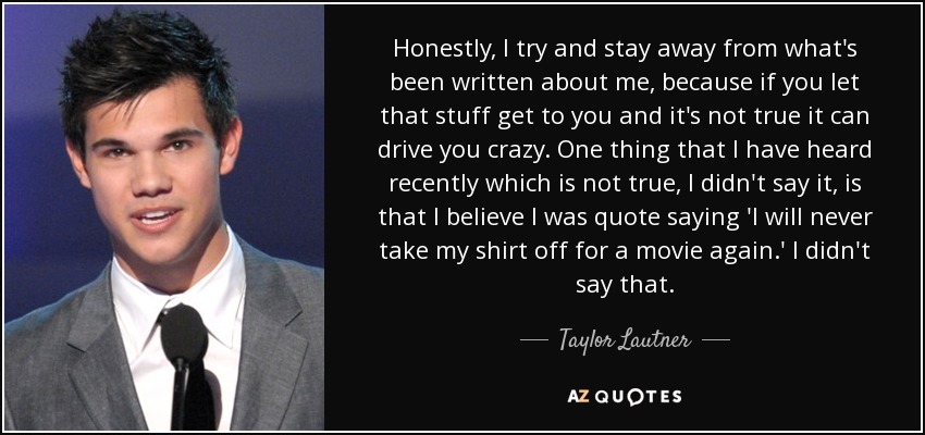 Honestly, I try and stay away from what's been written about me, because if you let that stuff get to you and it's not true it can drive you crazy. One thing that I have heard recently which is not true, I didn't say it, is that I believe I was quote saying 'I will never take my shirt off for a movie again.' I didn't say that. - Taylor Lautner