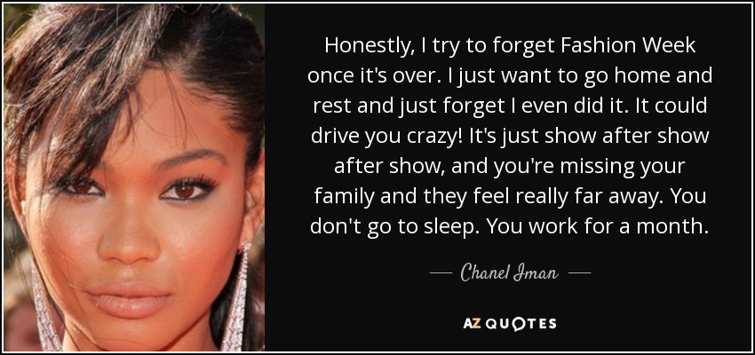 Honestly, I try to forget Fashion Week once it's over. I just want to go home and rest and just forget I even did it. It could drive you crazy! It's just show after show after show, and you're missing your family and they feel really far away. You don't go to sleep. You work for a month. - Chanel Iman