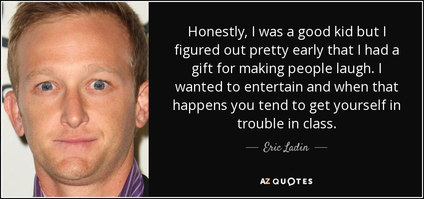 Honestly, I was a good kid but I figured out pretty early that I had a gift for making people laugh. I wanted to entertain and when that happens you tend to get yourself in trouble in class. - Eric Ladin