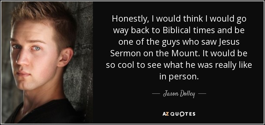Honestly, I would think I would go way back to Biblical times and be one of the guys who saw Jesus Sermon on the Mount. It would be so cool to see what he was really like in person. - Jason Dolley