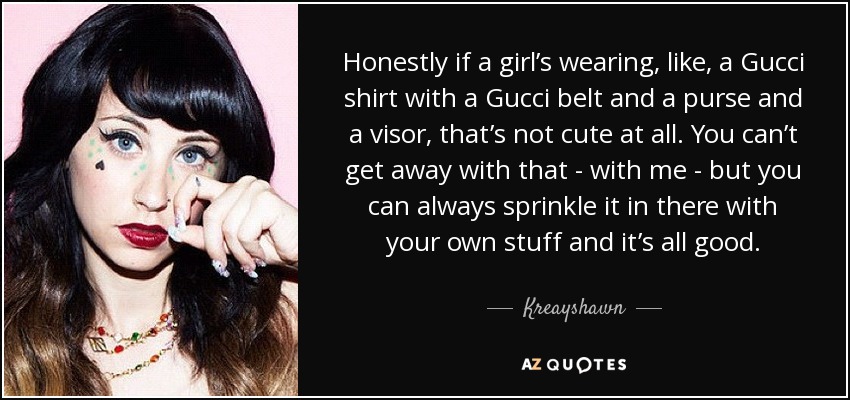 Honestly if a girl’s wearing, like, a Gucci shirt with a Gucci belt and a purse and a visor, that’s not cute at all. You can’t get away with that - with me - but you can always sprinkle it in there with your own stuff and it’s all good. - Kreayshawn