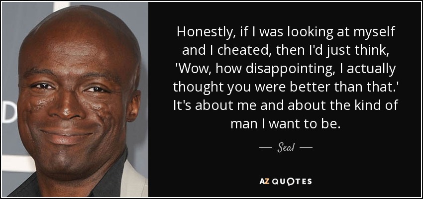 Honestly, if I was looking at myself and I cheated, then I'd just think, 'Wow, how disappointing, I actually thought you were better than that.' It's about me and about the kind of man I want to be. - Seal
