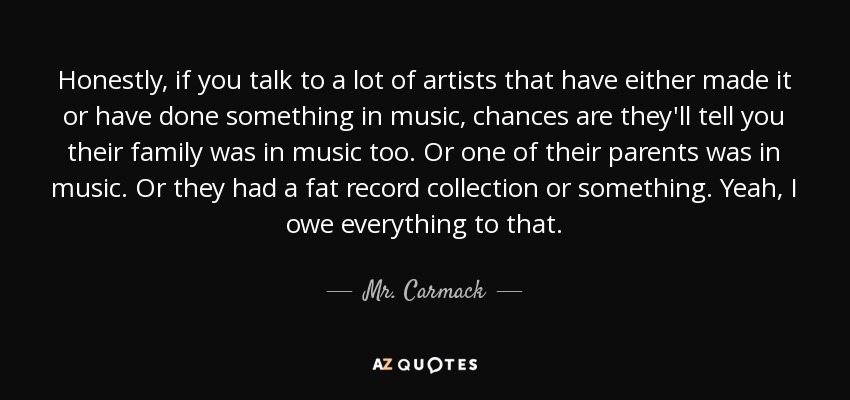 Honestly, if you talk to a lot of artists that have either made it or have done something in music, chances are they'll tell you their family was in music too. Or one of their parents was in music. Or they had a fat record collection or something. Yeah, I owe everything to that. - Mr. Carmack