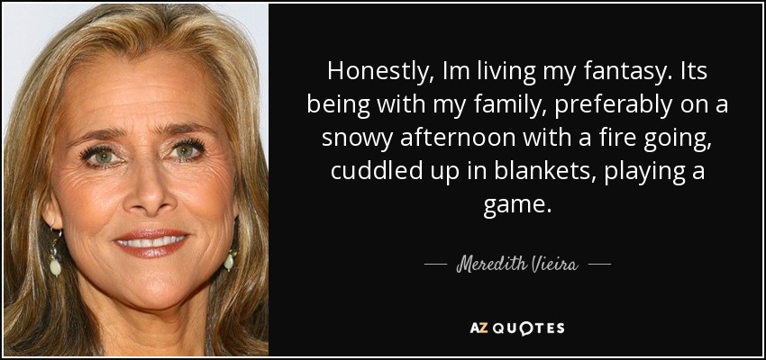 Honestly, Im living my fantasy. Its being with my family, preferably on a snowy afternoon with a fire going, cuddled up in blankets, playing a game. - Meredith Vieira