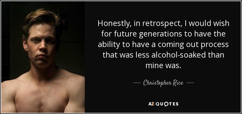 Honestly, in retrospect, I would wish for future generations to have the ability to have a coming out process that was less alcohol-soaked than mine was. - Christopher Rice