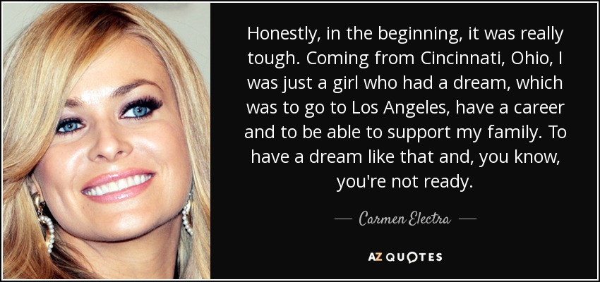 Honestly, in the beginning, it was really tough. Coming from Cincinnati, Ohio, I was just a girl who had a dream, which was to go to Los Angeles, have a career and to be able to support my family. To have a dream like that and, you know, you're not ready. - Carmen Electra