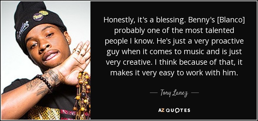 Honestly, it's a blessing. Benny's [Blanco] probably one of the most talented people I know. He's just a very proactive guy when it comes to music and is just very creative. I think because of that, it makes it very easy to work with him. - Tory Lanez