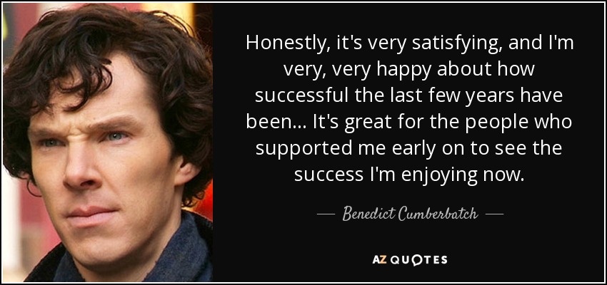 Honestly, it's very satisfying, and I'm very, very happy about how successful the last few years have been... It's great for the people who supported me early on to see the success I'm enjoying now. - Benedict Cumberbatch