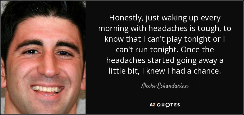 Honestly, just waking up every morning with headaches is tough, to know that I can't play tonight or I can't run tonight. Once the headaches started going away a little bit, I knew I had a chance. - Alecko Eskandarian
