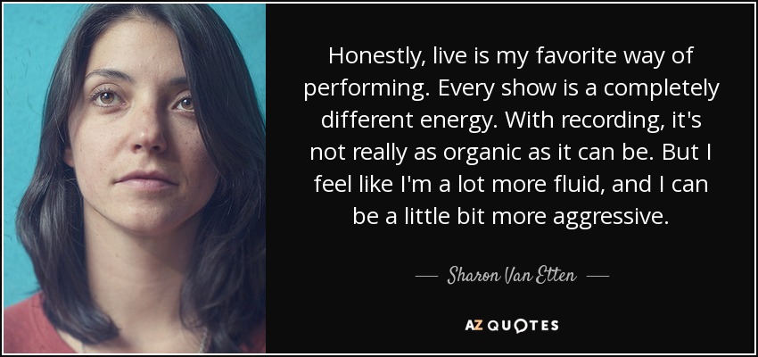 Honestly, live is my favorite way of performing. Every show is a completely different energy. With recording, it's not really as organic as it can be. But I feel like I'm a lot more fluid, and I can be a little bit more aggressive. - Sharon Van Etten