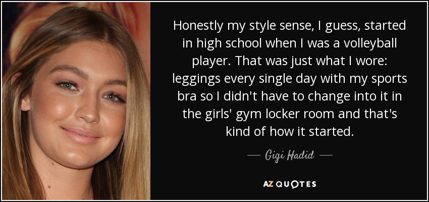 Honestly my style sense, I guess, started in high school when I was a volleyball player. That was just what I wore: leggings every single day with my sports bra so I didn't have to change into it in the girls' gym locker room and that's kind of how it started. - Gigi Hadid