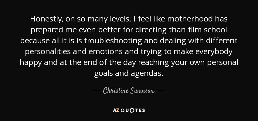 Honestly, on so many levels, I feel like motherhood has prepared me even better for directing than film school because all it is is troubleshooting and dealing with different personalities and emotions and trying to make everybody happy and at the end of the day reaching your own personal goals and agendas. - Christine Swanson