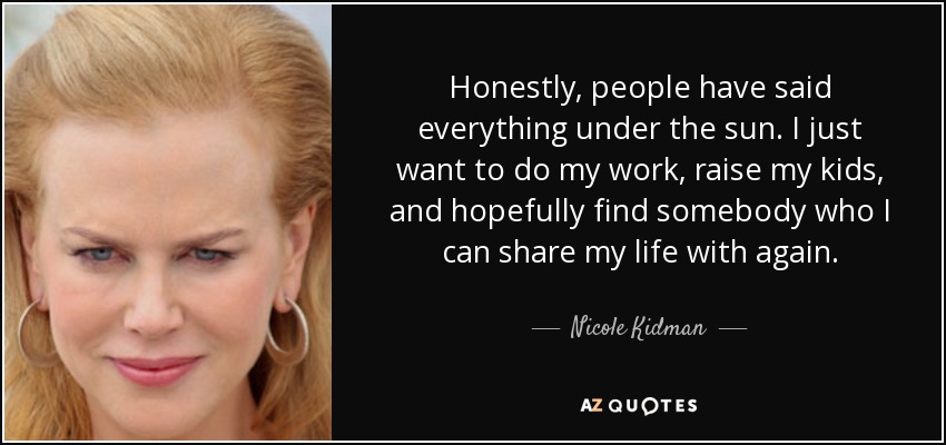 Honestly, people have said everything under the sun. I just want to do my work, raise my kids, and hopefully find somebody who I can share my life with again. - Nicole Kidman