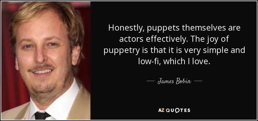 Honestly, puppets themselves are actors effectively. The joy of puppetry is that it is very simple and low-fi, which I love. - James Bobin