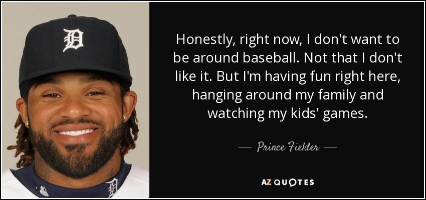 Honestly, right now, I don't want to be around baseball. Not that I don't like it. But I'm having fun right here, hanging around my family and watching my kids' games. - Prince Fielder