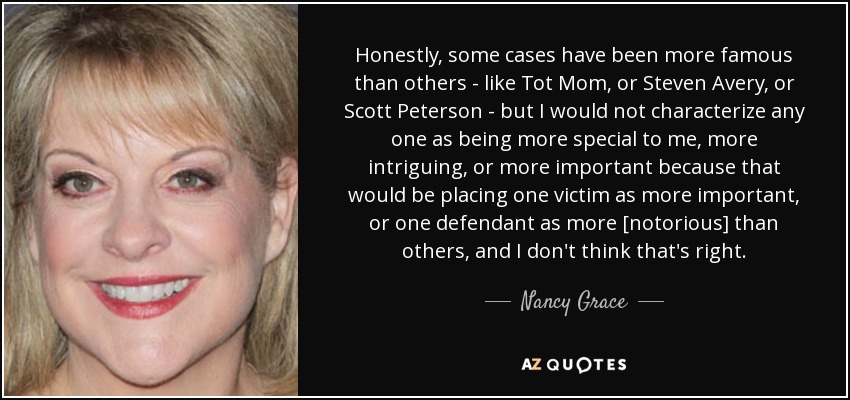 Honestly, some cases have been more famous than others - like Tot Mom, or Steven Avery, or Scott Peterson - but I would not characterize any one as being more special to me, more intriguing, or more important because that would be placing one victim as more important, or one defendant as more [notorious] than others, and I don't think that's right. - Nancy Grace