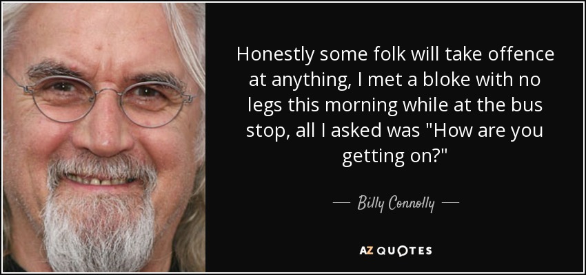 Honestly some folk will take offence at anything, I met a bloke with no legs this morning while at the bus stop, all I asked was 