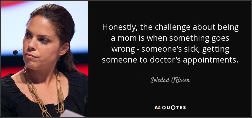 Honestly, the challenge about being a mom is when something goes wrong - someone's sick, getting someone to doctor's appointments. - Soledad O'Brien