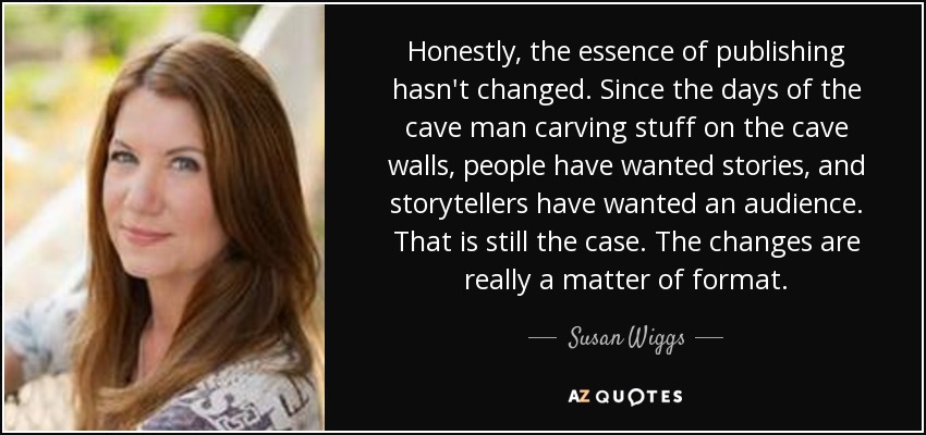 Honestly, the essence of publishing hasn't changed. Since the days of the cave man carving stuff on the cave walls, people have wanted stories, and storytellers have wanted an audience. That is still the case. The changes are really a matter of format. - Susan Wiggs